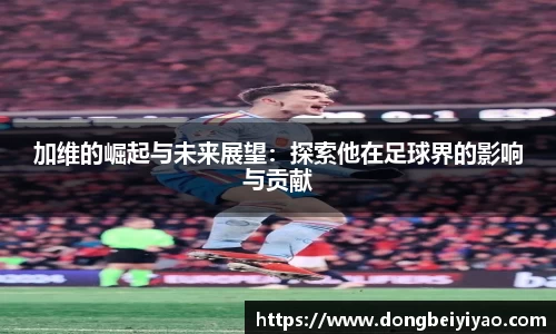 加维的崛起与未来展望：探索他在足球界的影响与贡献